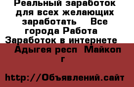 Реальный заработок для всех желающих заработать. - Все города Работа » Заработок в интернете   . Адыгея респ.,Майкоп г.